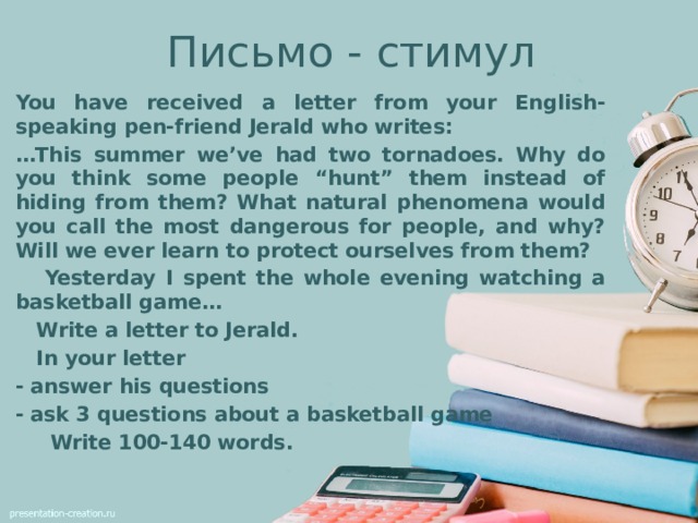 Письмо - стимул You have received a letter from your English-speaking pen-friend Jerald who writes: … This summer we’ve had two tornadoes. Why do you think some people “hunt” them instead of hiding from them? What natural phenomena would you call the most dangerous for people, and why? Will we ever learn to protect ourselves from them?  Yesterday I spent the whole evening watching a basketball game…  Write a letter to Jerald.  In your letter - answer his questions - ask 3 questions about a basketball game  Write 100-140 words.