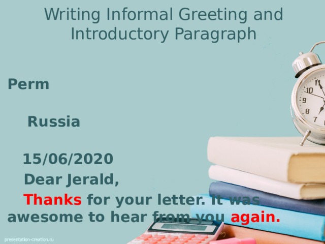 Writing Informal Greeting and Introductory Paragraph  Perm  Russia  15/06/2020  Dear Jerald,  Thanks for your letter. It was awesome to hear from you again.