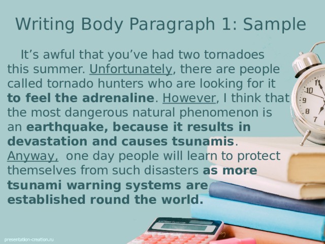 Writing Body Paragraph 1: Sample  It’s awful that you’ve had two tornadoes this summer. Unfortunately , there are people called tornado hunters who are looking for it to feel the adrenaline . However , I think that the most dangerous natural phenomenon is an earthquake, because it results in devastation and causes tsunamis . Anyway, one day people will learn to protect themselves from such disasters as more tsunami warning systems are established round the world.