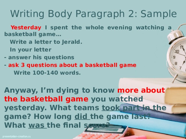 Writing Body Paragraph 2: Sample  Yesterday I spent the whole evening watching a basketball game…  Write a letter to Jerald.  In your letter - answer his questions - ask 3 questions about a basketball game  Write 100-140 words. Anyway, I’m dying to know more about the basketball game you watched yesterday. What teams took part in the game? How long did the game last? What was the final score?