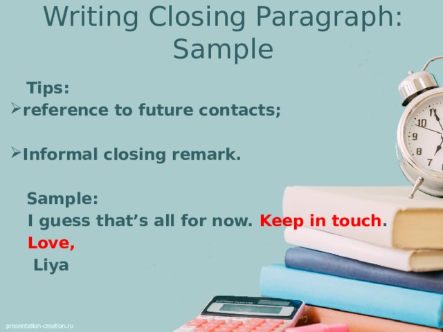 Writing Closing Paragraph: Sample  Tips: reference to future contacts;  Informal closing remark.   Sample:  I guess that’s all for now. Keep in touch .  Love,   Liya