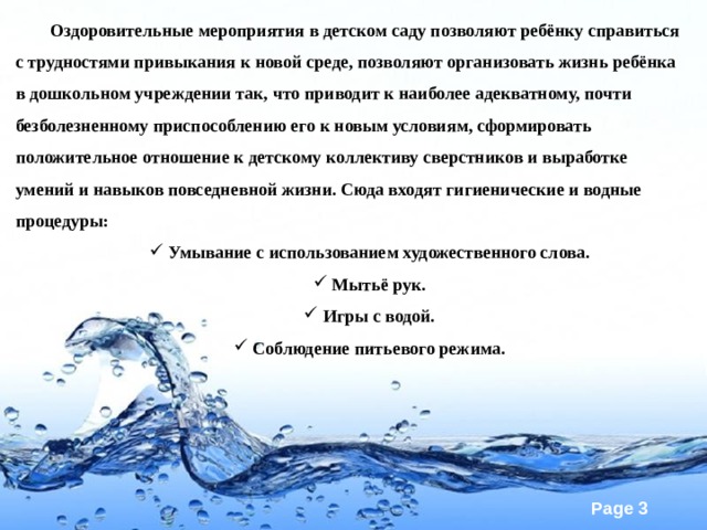 Оздоровительные мероприятия в детском саду позволяют ребёнку справиться с трудностями привыкания к новой среде, позволяют организовать жизнь ребёнка в дошкольном учреждении так, что приводит к наиболее адекватному, почти безболезненному приспособлению его к новым условиям, сформировать положительное отношение к детскому коллективу сверстников и выработке умений и навыков повседневной жизни. Сюда входят гигиенические и водные процедуры: