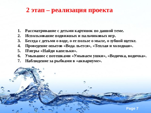 2 этап – реализация проекта Рассматривание с детьми картинок по данной теме. Использование подвижных и пальчиковых игр. Беседа с детьми о воде, о ее пользе о мыле, о зубной щетке. Проведение опытов «Вода льется», «Теплая и холодная». П\игры «Найди капельки». Умывание с потешками «Умываем ушки», «Водичка, водичка». Наблюдение за рыбками в «аквариуме».