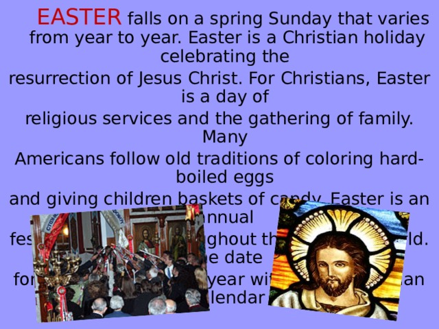 EASTER  falls on a spring Sunday that varies from year to year. Easter is a Christian holiday celebrating the resurrection of Jesus Christ. For Christians, Easter is a day of religious services and the gathering of family. Many Americans follow old traditions of coloring hard-boiled eggs and giving children baskets of candy. Easter is an annual festival observed throughout the Christian world. The date for Easter shifts every year within the Gregorian calendar