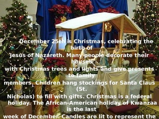 December 25th is Christmas, celebrating the birth of Jesus of Nazareth. Many people decorate their houses with Christmas trees and lights and give presents to family members. Children hang stockings for Santa Claus (St. Nicholas) to fill with gifts. Christmas is a federal holiday. The African-American holiday of Kwanzaa is the last week of December. Candles are lit to represent the virtues of the African-American people.
