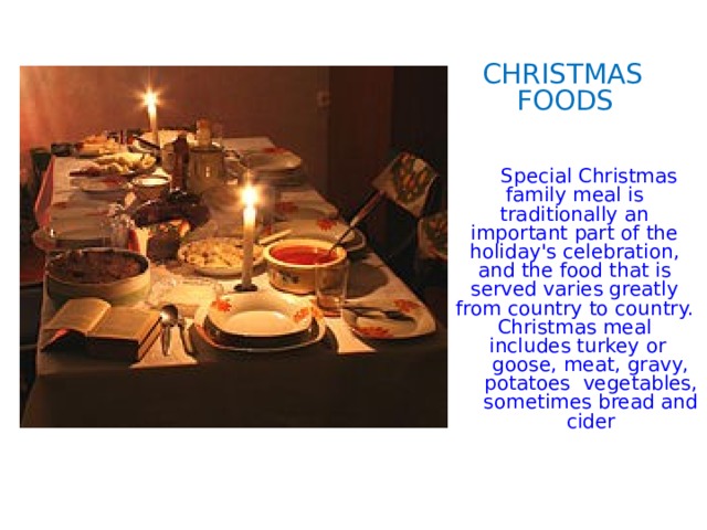 CHRISTMAS  FOODS  Special Christmas family meal is traditionally an important part of the holiday's celebration, and the food that is served varies greatly from country to country. Christmas meal includes turkey or goose, meat, gravy, potatoes vegetables, sometimes bread and cider