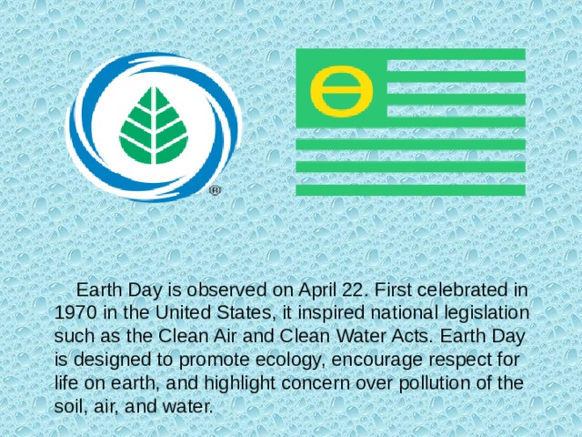 Earth Day is observed on April 22. First celebrated in 1970 in the United States, it inspired national legislation such as the Clean Air and Clean Water Acts. Earth Day is designed to promote ecology, encourage respect for life on earth, and highlight concern over pollution of the soil, air, and water.
