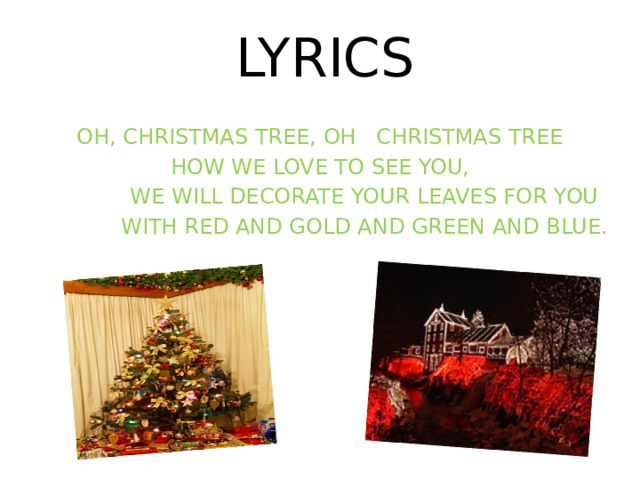 OH, CHRISTMAS TREE, OH CHRISTMAS TREE HOW WE LOVE TO SEE YOU,  WE WILL DECORATE YOUR LEAVES FOR YOU  WITH RED AND GOLD AND GREEN AND BLUE. LYRICS