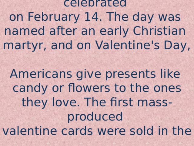 Valentine’s day is celebrated  on February 14. The day was  named after an early Christian  martyr, and on Valentine's Day,  Americans give presents like  candy or flowers to the ones they love. The first mass-produced  valentine cards were sold in the  1840s.