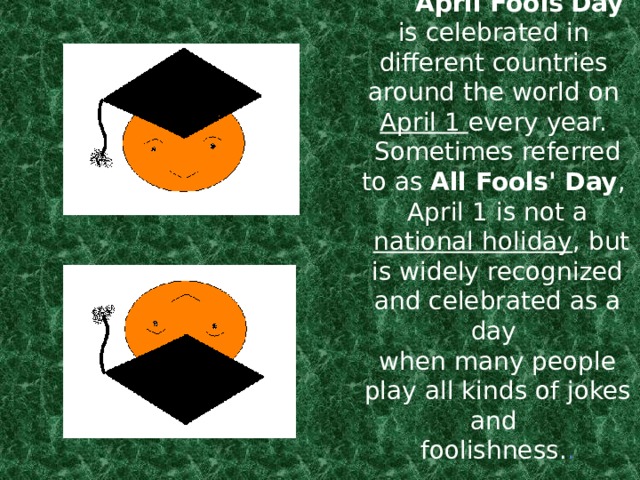 April Fools'Day    is celebrated in  different countries  around the world on   April 1 every year.  Sometimes referred to as  All Fools' Day ,  April 1 is not a    national holiday , but is widely recognized and celebrated as a day  when many people play all kinds of jokes and  foolishness. .