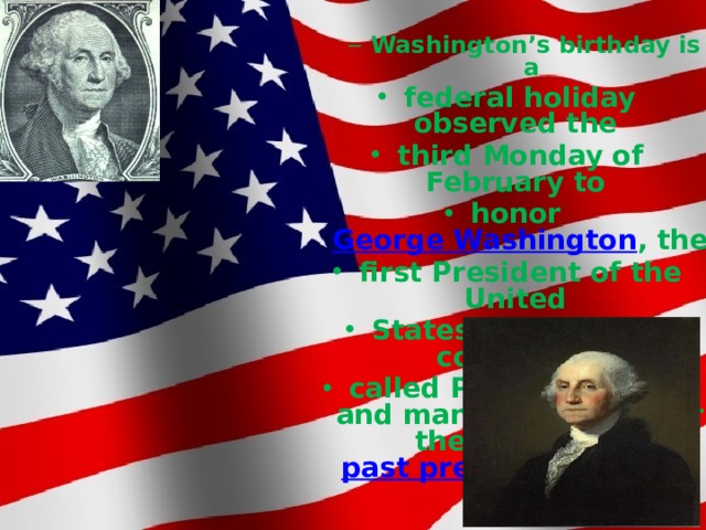 Washington’s birthday is a Washington’s birthday is a federal holiday observed the third Monday of February to honor  George Washington , the first President of the United States. This date is commonly called Presidents' Day and many groups honor the legacy of  past presidents