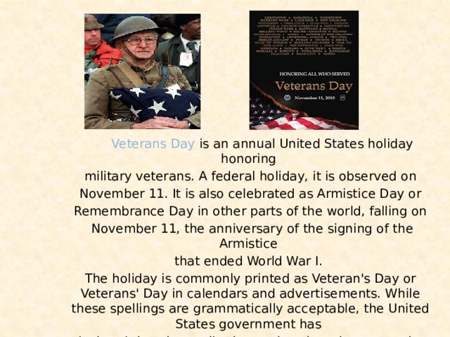 Veterans Day is an annual United States holiday honoring military veterans. A federal holiday, it is observed on  November 11. It is also celebrated as Armistice Day or Remembrance Day in other parts of the world, falling on  November 11, the anniversary of the signing of the Armistice that ended World War I. The holiday is commonly printed as Veteran's Day or Veterans' Day in calendars and advertisements. While these spellings are grammatically acceptable, the United States government has declared that the attributive rather than the possessive case is the official spelling.