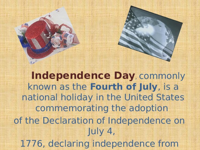 Independence Day , commonly known as the Fourth of July , is a national holiday in the United States commemorating the adoption of the Declaration of Independence on July 4, 1776, declaring independence from the Kingdom of Great Britain.