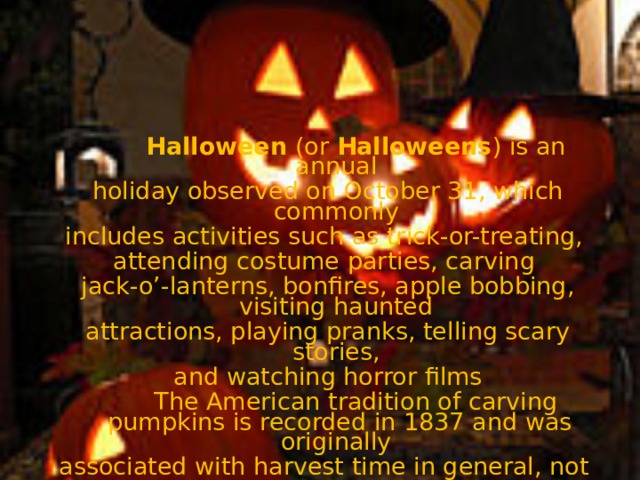 Halloween (or Halloweens ) is an annual holiday observed on October 31, which commonly includes activities such as trick-or-treating, attending costume parties, carving jack-o’-lanterns, bonfires, apple bobbing, visiting haunted attractions, playing pranks, telling scary stories, and watching horror films   The American tradition of carving pumpkins is recorded in 1837 and was originally associated with harvest time in general, not becoming specifically associated with Halloween until the mid-to-late 19th century