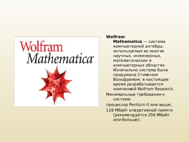 Wolfram Mathematica  — система компьютерной алгебры, используемая во многих научных, инженерных, математических и компьютерных областях. Изначально система была придумана Стивеном Вольфрамом, в настоящее время разрабатывается компанией Wolfram Research. Минимальные требования к системе: процессор Pentium II или выше; 128 Мбайт оперативной памяти (рекомендуется 256 Мбайт или больше);