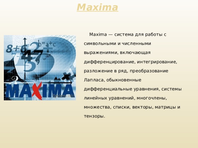 Maxima     Maxima — система для работы с символьными и численными выражениями, включающая дифференцирование, интегрирование, разложение в ряд, преобразование Лапласа, обыкновенные дифференциальные уравнения, системы линейных уравнений, многочлены, множества, списки, векторы, матрицы и тензоры.