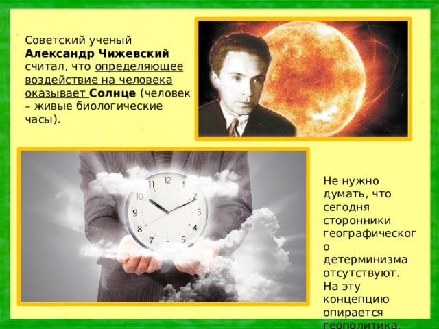 Советский ученый Александр Чижевский считал, что определяющее воздействие на человека оказывает Солнце (человек – живые биологические часы). Не нужно думать, что сегодня сторонники географического детерминизма отсутствуют. На эту концепцию опирается геополитика.