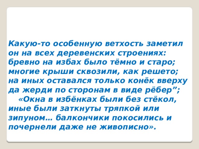 Какую-то особенную ветхость заметил он на всех деревенских строениях: бревно на избах было тёмно и старо; многие крыши сквозили, как решето; на иных оставался только конёк вверху да жерди по сторонам в виде рёбер”;  «Окна в избёнках были без стёкол, иные были заткнуты тряпкой или зипуном… балкончики покосились и почернели даже не живописно».