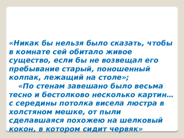 «Никак бы нельзя было сказать, чтобы в комнате сей обитало живое существо, если бы не возвещал его пребывание старый, поношенный колпак, лежащий на столе»;  «По стенам завешано было весьма тесно и бестолково несколько картин… с середины потолка висела люстра в холстяном мешке, от пыли сделавшаяся похожею на шелковый кокон, в котором сидит червяк»