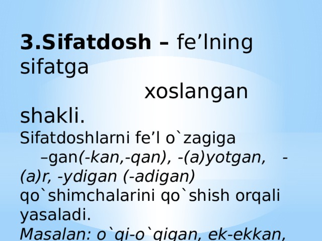 3.Sifatdosh – fe’lning sifatga  xoslangan shakli.  Sifatdoshlarni fe’l o`zagiga –gan (-kan,-qan), -(a)yotgan, -(a)r, -ydigan (-adigan) qo`shimchalarini qo`shish orqali yasaladi.  Masalan: o`qi-o`qigan, ek-ekkan, oq-oqqan, kul-kuladigan.