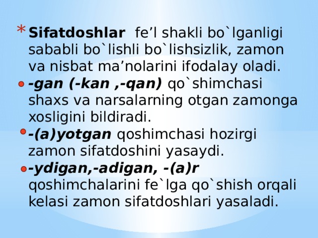 Sifatdoshlar fe’l shakli bo`lganligi sababli bo`lishli bo`lishsizlik, zamon va nisbat ma’nolarini ifodalay oladi.   -gan (-kan ,-qan) qo`shimchasi shaxs va narsalarning otgan zamonga xosligini bildiradi.  -(a)yotgan  qoshimchasi hozirgi zamon sifatdoshini yasaydi.  -ydigan,-adigan, -(a)r qoshimchalarini fe`lga qo`shish orqali kelasi zamon sifatdoshlari yasaladi.