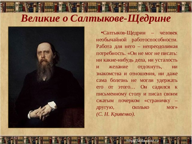 Великие о Салтыкове-Щедрине   Салтыков-Щедрин – человек необычайной работоспособности. Работа для него – непреодолимая потребность. «Он не мог не писать: ни какие-нибудь дела, ни усталость и желание отдохнуть, ни знакомства и отношения, ни даже сама болезнь не могли удержать его от этого… Он садился к письменному столу и писал своим сжатым почерком «страничку – другую, сколько мог» (С. Н. Кривенко). 2020 .