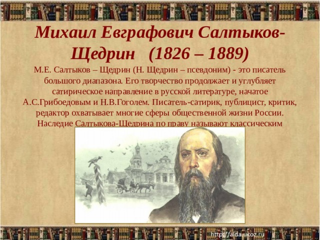 Михаил Евграфович Салтыков-Щедрин (1826 – 1889)   М.Е. Салтыков – Щедрин (Н. Щедрин – псевдоним) - это писатель большого диапазона. Его творчество продолжает и углубляет сатирическое направление в русской литературе, начатое А.С.Грибоедовым и Н.В.Гоголем. Писатель-сатирик, публицист, критик, редактор охватывает многие сферы общественной жизни России. Наследие Салтыкова-Щедрина по праву называют классическим