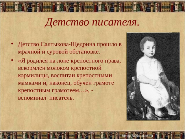 Детство писателя. Детство Салтыкова-Щедрина прошло в мрачной и суровой обстановке. «Я родился на лоне крепостного права, вскормлен молоком крепостной кормилицы, воспитан крепостными мамками и, наконец, обучен грамоте крепостным грамотеем…», - вспоминал писатель.  .2020