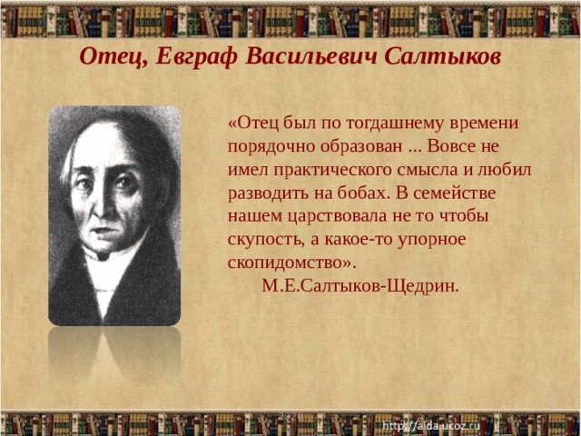 Отец, Евграф Васильевич Салтыков «Отец был по тогдашнему времени порядочно образован ... Вовсе не имел практического смысла и любил разводить на бобах. В семействе нашем царствовала не то чтобы скупость, а какое-то упорное скопидомство».  М.Е.Салтыков-Щедрин. 2020