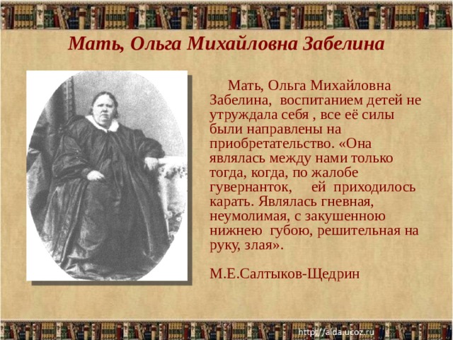 Мать, Ольга Михайловна Забелина Мать, Ольга Михайловна Забелина, воспитанием детей не утруждала себя , все её силы были направлены на приобретательство. «Она являлась между нами только тогда, когда, по жалобе гувернанток, ей приходилось карать. Являлась гневная, неумолимая, с закушенною нижнею губою, решительная на руку, злая».  М.Е.Салтыков-Щедрин 2020