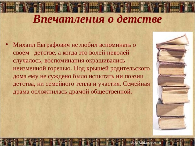Впечатления о детстве Михаил Евграфович не любил вспоминать о своем детстве, а когда это волей-неволей случалось, воспоминания окрашивались неизменной горечью. Под крышей родительского дома ему не суждено было испытать ни поэзии детства, ни семейного тепла и участия. Семейная драма осложнилась драмой общественной.  .