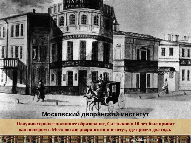 Московский дворянский институт Получив хорошее домашнее образование, Салтыков в 10 лет был принят пансионером в Московский дворянский институт, где провел два года. .