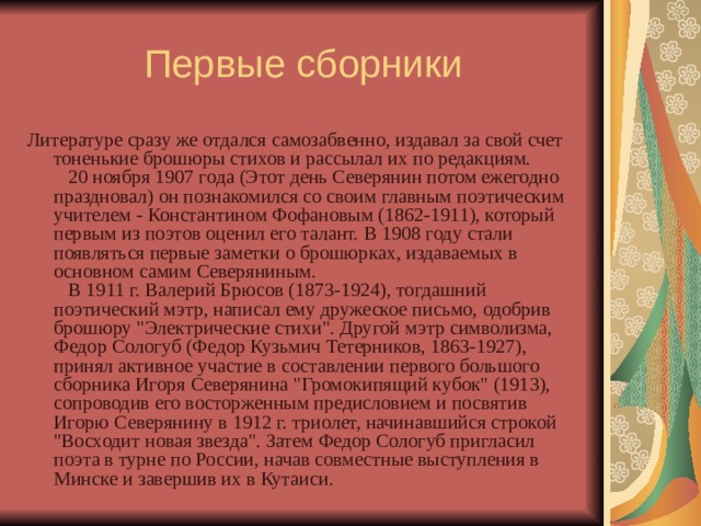 Первые сборники Литературе сразу же отдался самозабвенно, издавал за свой счет тоненькие брошюры стихов и рассылал их по редакциям.     20 ноября 1907 года (Этот день Северянин потом ежегодно праздновал) он познакомился со своим главным поэтическим учителем - Константином Фофановым (1862-1911), который первым из поэтов оценил его талант. В 1908 году стали появляться первые заметки о брошюрках, издаваемых в основном самим Северяниным.     В 1911 г. Валерий Брюсов (1873-1924), тогдашний поэтический мэтр, написал ему дружеское письмо, одобрив брошюру 