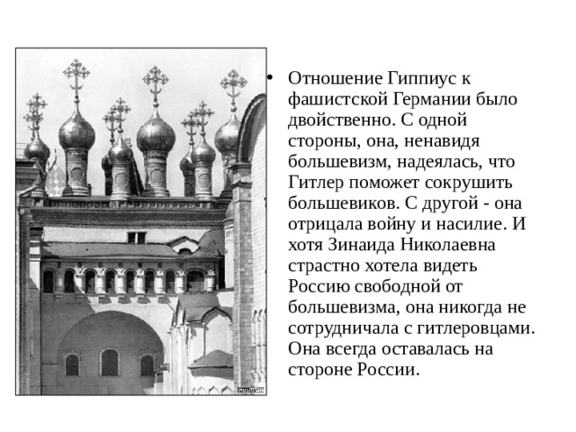 Отношение Гиппиус к фашистской Германии было двойственно. С одной стороны, она, ненавидя большевизм, надеялась, что Гитлер поможет сокрушить большевиков. С другой - она отрицала войну и насилие. И хотя Зинаида Николаевна страстно хотела видеть Россию свободной от большевизма, она никогда не сотрудничала с гитлеровцами. Она всегда оставалась на стороне России.