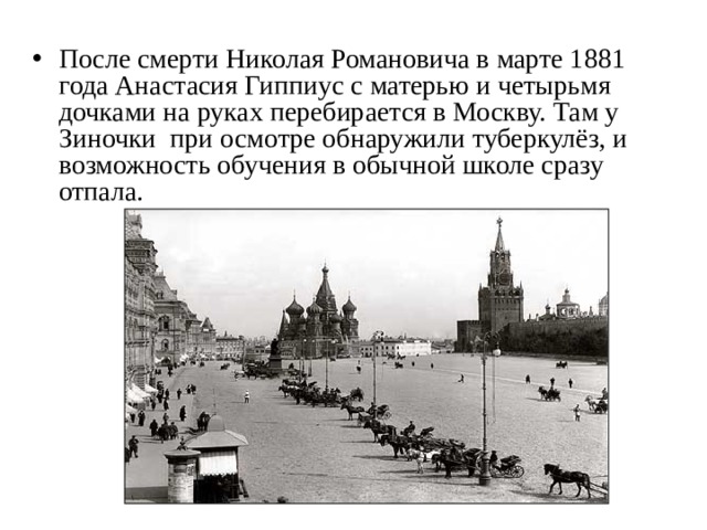 После смерти Николая Романовича в марте 1881 года Анастасия Гиппиус с матерью и четырьмя дочками на руках перебирается в Москву. Там у Зиночки при осмотре обнаружили туберкулёз, и возможность обучения в обычной школе сразу отпала.