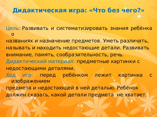 Дидактическая игра: «Что без чего?»   Цель:  Развивать и систематизировать знания ребёнка о названиях и назначение предметов. Уметь различать, называть и находить недостающие детали. Развивать внимание, память, сообразительность, речь. Дидактический материал: предметные картинки с недостающими деталями. Ход игр: перед ребёнком лежит картинка с изображением предмета и недостающей в ней деталью. Ребёнок должен сказать, какой детали предмета не хватает.