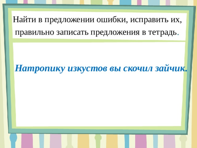 Найти в предложении ошибки, исправить их,  правильно записать предложения в тетрадь .    Натропику изкустов вы скочил зайчик.