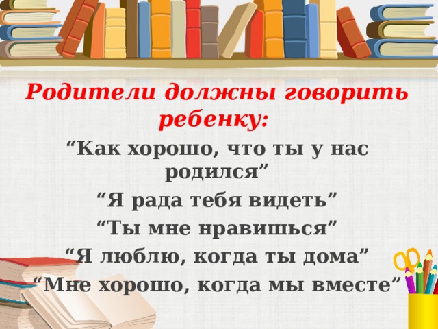 Родители должны говорить ребенку:   “ Как хорошо, что ты у нас родился” “ Я рада тебя видеть” “ Ты мне нравишься” “ Я люблю, когда ты дома” “ Мне хорошо, когда мы вместе”