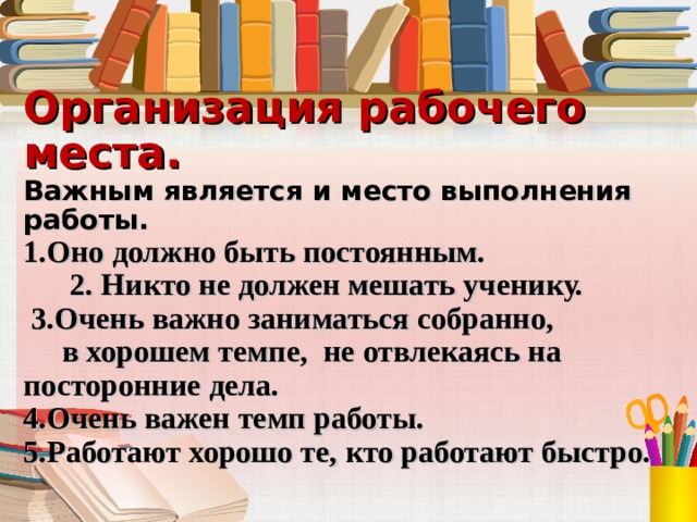 Организация рабочего места.  Важным является и место выполнения работы.  1.Оно должно быть постоянным.  2. Никто не должен мешать ученику.  3.Очень важно заниматься собранно,  в хорошем темпе, не отвлекаясь на посторонние дела.  4.Очень важен темп работы.  5.Работают хорошо те, кто работают быстро.