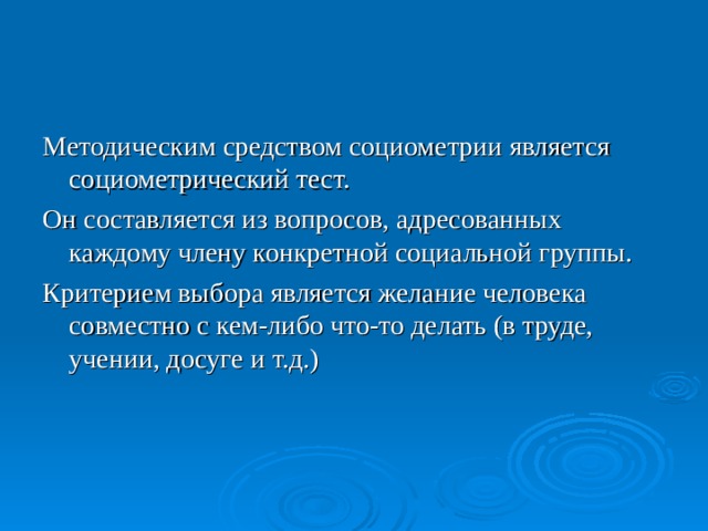 Методическим средством социометрии является социометрический тест. Он составляется из вопросов, адресованных каждому члену конкретной социальной группы. Критерием выбора является желание человека совместно с кем-либо что-то делать (в труде, учении, досуге и т.д.)