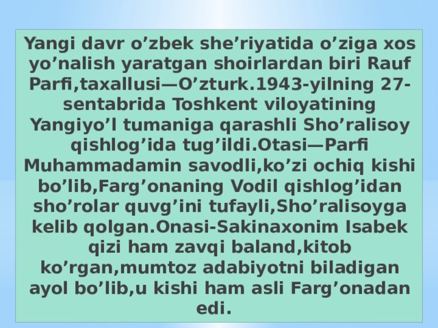 Yangi davr o’zbek she’riyatida o’ziga xos yo’nalish yaratgan shoirlardan biri Rauf Parfi,taxallusi—O’zturk.1943-yilning 27-sentabrida Toshkent viloyatining Yangiyo’l tumaniga qarashli Sho’ralisoy qishlog’ida tug’ildi.Otasi—Parfi Muhammadamin savodli,ko’zi ochiq kishi bo’lib,Farg’onaning Vodil qishlog’idan sho’rolar quvg’ini tufayli,Sho’ralisoyga kelib qolgan.Onasi-Sakinaxonim Isabek qizi ham zavqi baland,kitob ko’rgan,mumtoz adabiyotni biladigan ayol bo’lib,u kishi ham asli Farg’onadan edi.