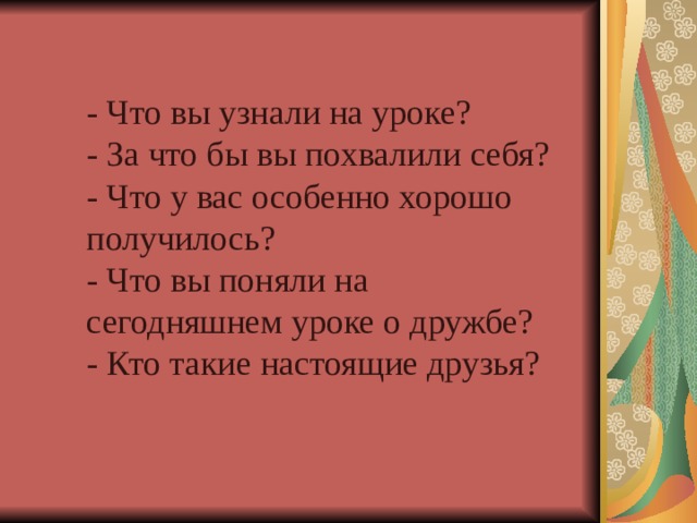 - Что вы узнали на уроке? - За что бы вы похвалили себя? - Что у вас особенно хорошо получилось? - Что вы поняли на сегодняшнем уроке о дружбе? - Кто такие настоящие друзья?  