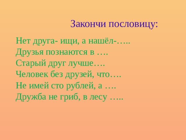 Закончи пословицу: Нет друга- ищи, а нашёл-….. Друзья познаются в …. Старый друг лучше…. Человек без друзей, что…. Не имей сто рублей, а …. Дружба не гриб, в лесу …..