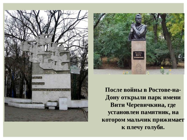 После войны в Ростове-на-Дону открыли парк имени Вити Черевичкина, где установлен памятник, на котором мальчик прижимает к плечу голубя.