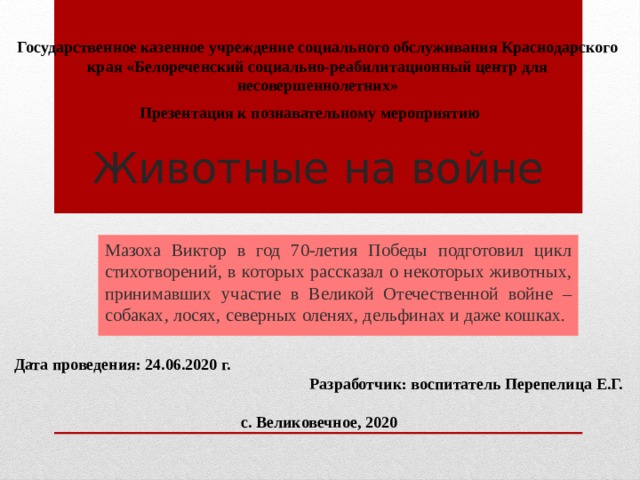 Государственное казенное учреждение социального обслуживания Краснодарского края «Белореченский социально-реабилитационный центр для несовершеннолетних» Презентация к познавательному мероприятию Животные на войне Мазоха Виктор в год 70-летия Победы подготовил цикл стихотворений, в которых рассказал о некоторых животных, принимавших участие в Великой Отечественной войне – собаках, лосях, северных оленях, дельфинах и даже кошках. Дата проведения: 24.06.2020 г.  Разработчик: воспитатель Перепелица Е.Г.    с. Великовечное, 2020