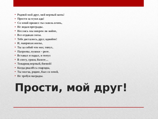 Родной мой друг, мой верный конь! Прости за муки ада! Со мной прошел ты сквозь огонь, Не ведая преграды. Неслись мы вихрем по войне, Все отдавая силы. Тебе досталось, друг, вдвойне! И, напрягая жилы, Ты за собой что мог, тянул, Патроны, пушки – роте. Вставал и падал, и тонул В снегу, грязи, болоте… Товарищ верный, боевой! Когда рвалИсь снаряды, Ты молча, рядом, был со мной, Не требуя награды.