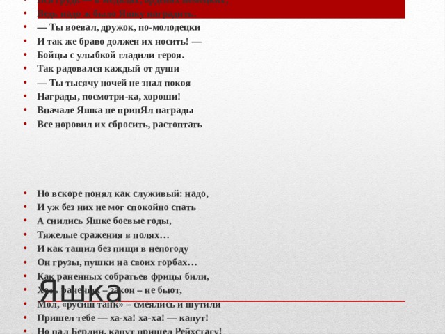 Берлин в дыму… Он взят, и над Рейхстагом Взмывает красный флаг. Гремит салют. По улицам разбитым гордым шагом Идет отважный Яшка, наш верблюд. Вся грудь — в медалях, орденах немецких, Ведь надо ж было Яшку наградить. — Ты воевал, дружок, по-молодецки И так же браво должен их носить! — Бойцы с улыбкой гладили героя. Так радовался каждый от души — Ты тысячу ночей не знал покоя Награды, посмотри-ка, хороши! Вначале Яшка не принЯл награды Все норовил их сбросить, растоптать     Но вскоре понял как служивый: надо, И уж без них не мог спокойно спать А снились Яшке боевые годы, Тяжелые сражения в полях… И как тащил без пищи в непогоду Он грузы, пушки на своих горбах… Как раненных собратьев фрицы били, Хоть раненых – закон – не бьют, Мол, «русиш танк» – смеялись и шутили Пришел тебе — ха-ха! ха-ха! — капут! Но пал Берлин, капут пришел Рейхстагу! И поднят красный флаг, гремит салют. И «русиш танк» — в наградах гордым шагом — По улицам поверженным идут Яшка