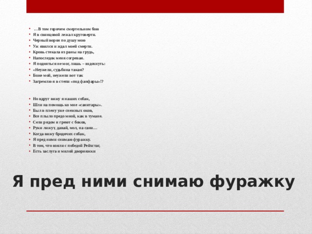   … В том горячем смертельном бою Я в свинцовой лежал круговерти. Черный ворон по душу мою Уж явился и ждал моей смерти. Кровь стекала из раны на грудь, Напоследок меня согревая. Я подняться не мог, лишь – вздохнуть: «Неужели, судьбина такая? Боже мой, неужели вот так Загремлю я в степи «под фанфары»!?   Но вдруг вижу я наших собак, Шли на помощь ко мне «санитары». Был в плену уже снежных оков, Все плыло предо мной, как в тумане. Сели рядом и греют с боков, Руки лижут, давай, мол, на сани… Когда вижу бродячих собак, Я пред ними снимаю фуражку. В том, что взяли с победой Рейхстаг, Есть заслуга и милой дворняжки