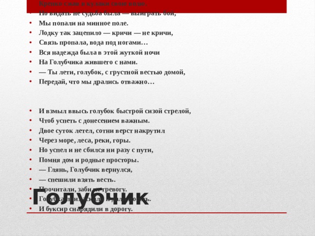 Отражали атаку одну за другой, Крепко сжав в кулаки свою волю. Но видать не судьба была — выиграть бой, Мы попали на минное поле. Лодку так зацепило — кричи — не кричи, Связь пропала, вода под ногами… Вся надежда была в этой жуткой ночи На Голубчика жившего с нами. — Ты лети, голубок, с грустной вестью домой, Передай, что мы дрались отважно…   И взмыл ввысь голубок быстрой сизой стрелой, Чтоб успеть с донесением важным. Двое суток летел, сотни верст накрутил Через море, леса, реки, горы. Но успел и не сбился ни разу с пути, Помня дом и родные просторы. — Глянь, Голубчик вернулся, — спешили взять весть. Прочитали, забили тревогу. Голубка приласкали и дали поесть. И буксир снарядили в дорогу.