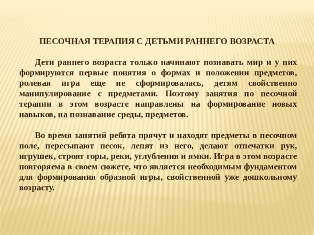 ПЕСОЧНАЯ ТЕРАПИЯ С ДЕТЬМИ РАННЕГО ВОЗРАСТА  Дети раннего возраста только начинают познавать мир и у них формируются первые понятия о формах и положении предметов, ролевая игра еще не сформировалась, детям свойственно манипулирование с предметами. Поэтому занятия по песочной терапии в этом возрасте направлены на формирование новых навыков, на познавание среды, предметов.  Во время занятий ребята прячут и находят предметы в песочном поле, пересыпают песок, лепят из него, делают отпечатки рук, игрушек, строят горы, реки, углубления и ямки. Игра в этом возрасте повторяема в своем сюжете, что является необходимым фундаментом для формирования образной игры, свойственной уже дошкольному возрасту.